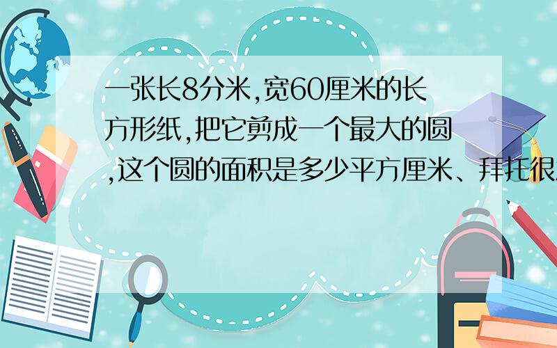 一张长8分米,宽60厘米的长方形纸,把它剪成一个最大的圆,这个圆的面积是多少平方厘米、拜托很急啊、