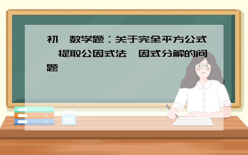 初一数学题：关于完全平方公式,提取公因式法,因式分解的问题