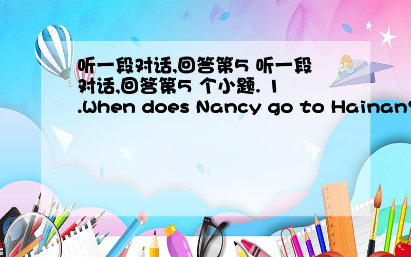 听一段对话,回答第5 听一段对话,回答第5 个小题. 1.When does Nancy go to Hainan? A