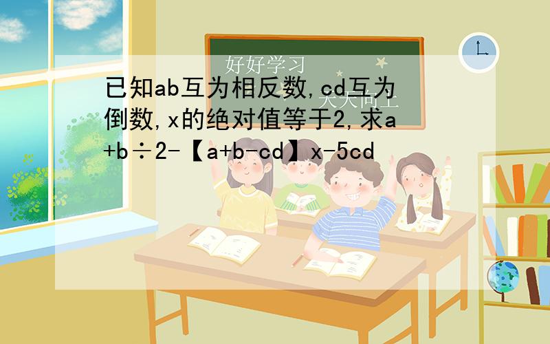 已知ab互为相反数,cd互为倒数,x的绝对值等于2,求a+b÷2-【a+b-cd】x-5cd