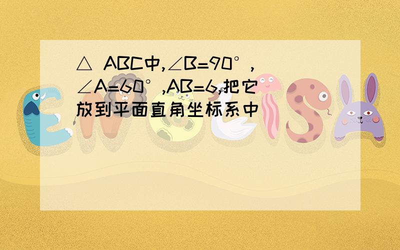 △ ABC中,∠B=90°,∠A=60°,AB=6,把它放到平面直角坐标系中