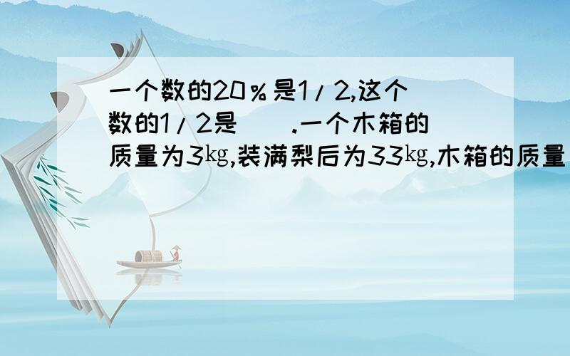 一个数的20％是1/2,这个数的1/2是（）.一个木箱的质量为3㎏,装满梨后为33㎏,木箱的质量