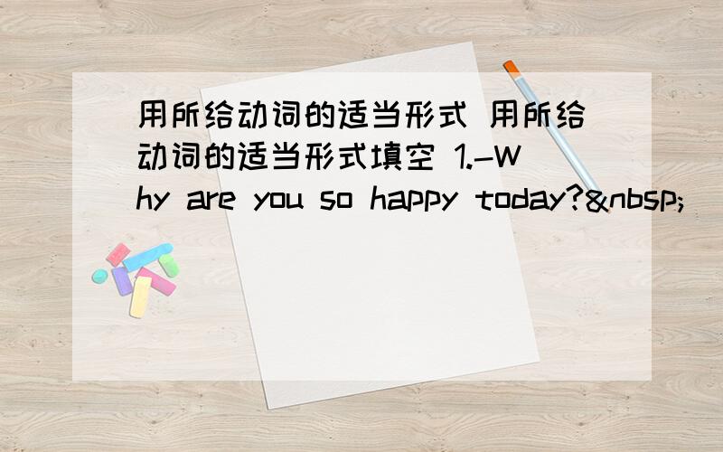 用所给动词的适当形式 用所给动词的适当形式填空 1.-Why are you so happy today? 