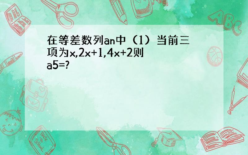 在等差数列an中（1）当前三项为x,2x+1,4x+2则a5=?