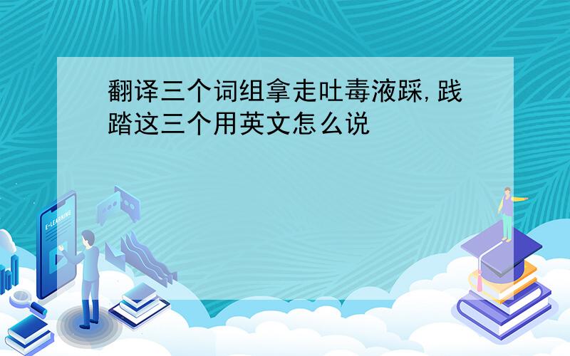 翻译三个词组拿走吐毒液踩,践踏这三个用英文怎么说