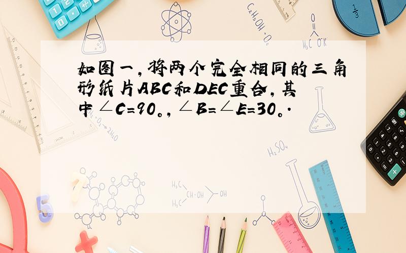 如图一,将两个完全相同的三角形纸片ABC和DEC重合,其中∠C=90°,∠B=∠E=30°.