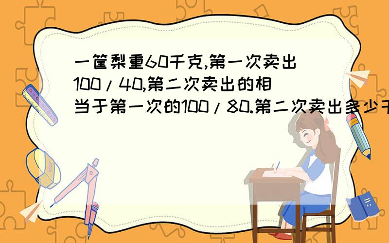 一筐梨重60千克,第一次卖出100/40,第二次卖出的相当于第一次的100/80.第二次卖出多少千克?