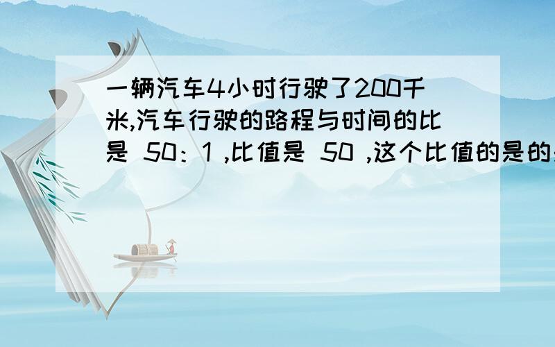 一辆汽车4小时行驶了200千米,汽车行驶的路程与时间的比是 50：1 ,比值是 50 ,这个比值的是的是( )