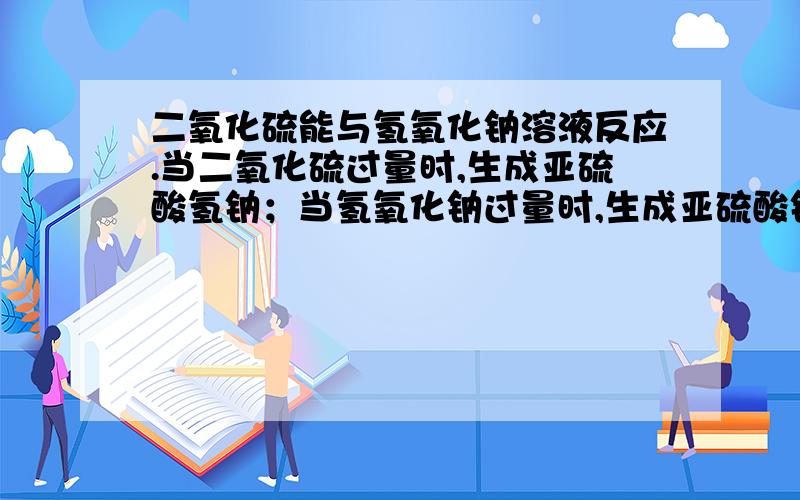 二氧化硫能与氢氧化钠溶液反应.当二氧化硫过量时,生成亚硫酸氢钠；当氢氧化钠过量时,生成亚硫酸钠和水