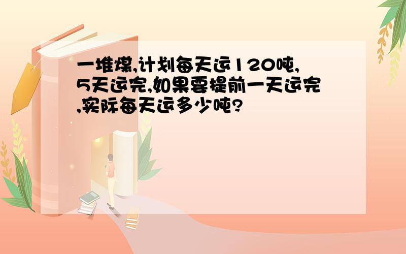 一堆煤,计划每天运120吨,5天运完,如果要提前一天运完,实际每天运多少吨?