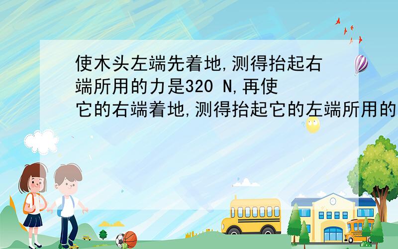 使木头左端先着地,测得抬起右端所用的力是320 N,再使它的右端着地,测得抬起它的左端所用的力是480N