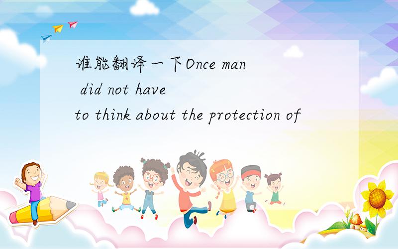 谁能翻译一下Once man did not have to think about the protection of