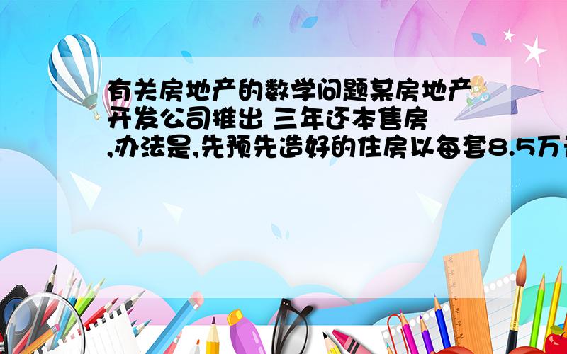 有关房地产的数学问题某房地产开发公司推出 三年还本售房 ,办法是,先预先造好的住房以每套8.5万元的售价卖给居民,并以三