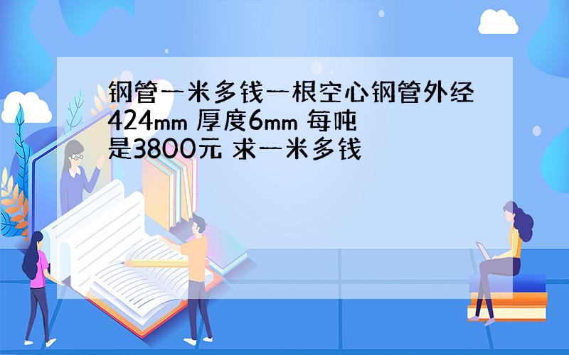 钢管一米多钱一根空心钢管外经424mm 厚度6mm 每吨是3800元 求一米多钱