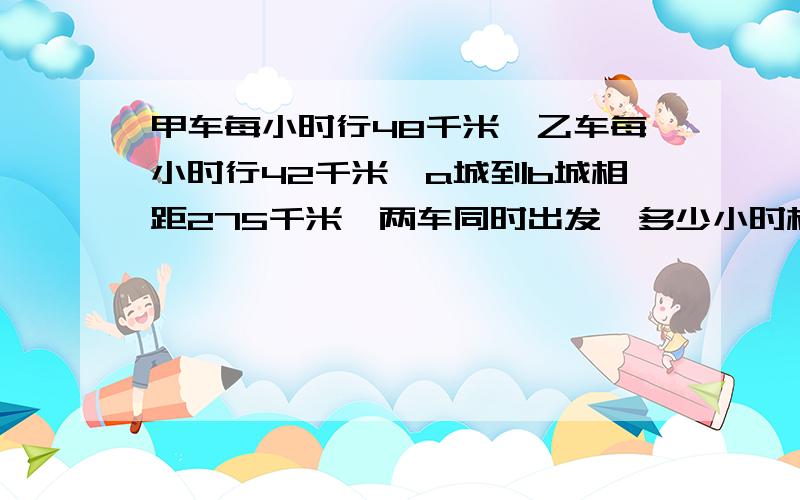 甲车每小时行48千米,乙车每小时行42千米,a城到b城相距275千米,两车同时出发,多少小时相遇