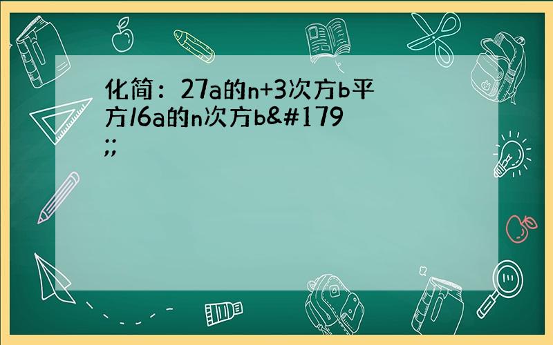 化简：27a的n+3次方b平方/6a的n次方b³;