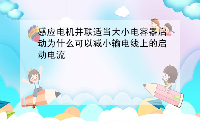 感应电机并联适当大小电容器启动为什么可以减小输电线上的启动电流