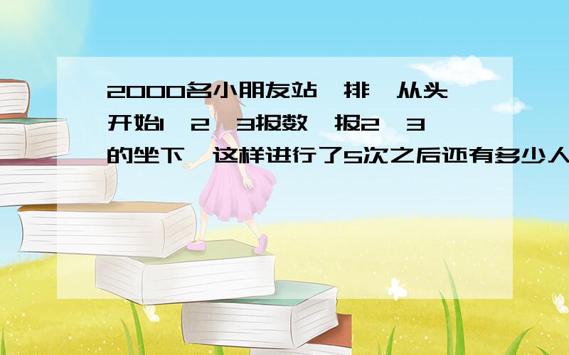 2000名小朋友站一排,从头开始1、2、3报数,报2、3的坐下,这样进行了5次之后还有多少人站着?