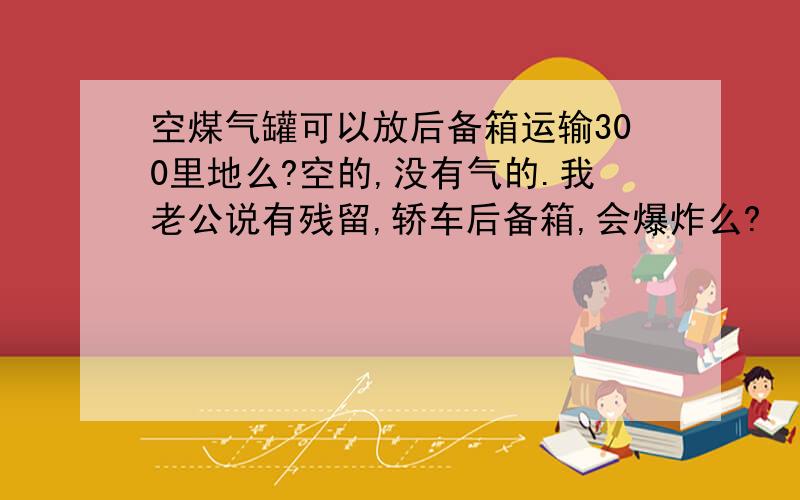 空煤气罐可以放后备箱运输300里地么?空的,没有气的.我老公说有残留,轿车后备箱,会爆炸么?