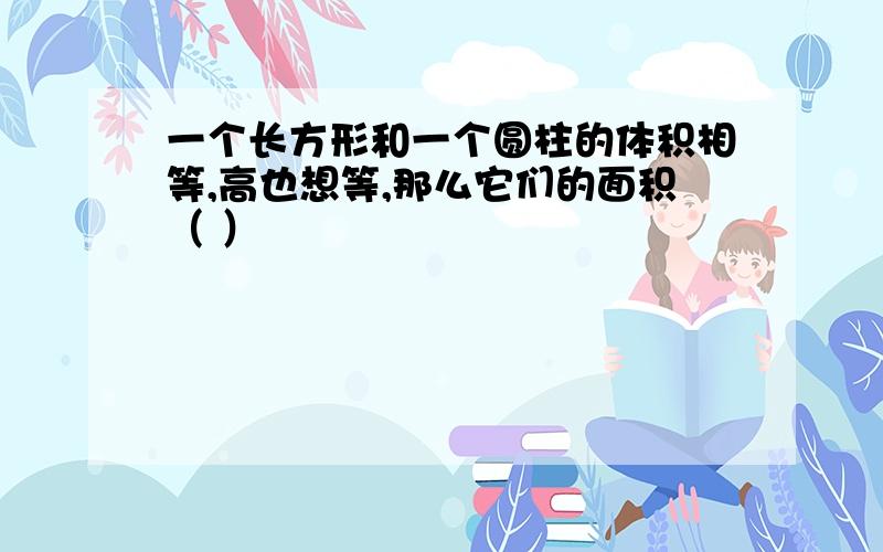 一个长方形和一个圆柱的体积相等,高也想等,那么它们的面积（ ）