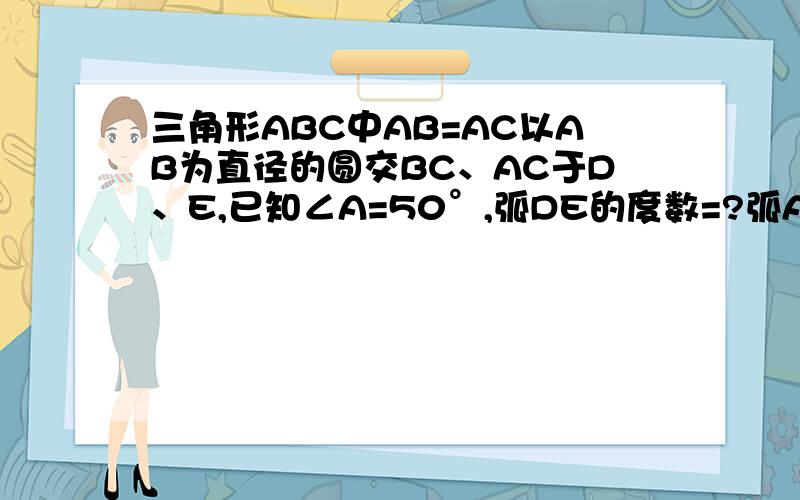 三角形ABC中AB=AC以AB为直径的圆交BC、AC于D、E,已知∠A=50°,弧DE的度数=?弧AE的度数=?