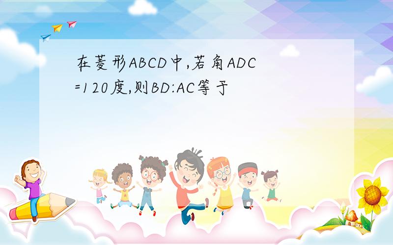 在菱形ABCD中,若角ADC=120度,则BD:AC等于