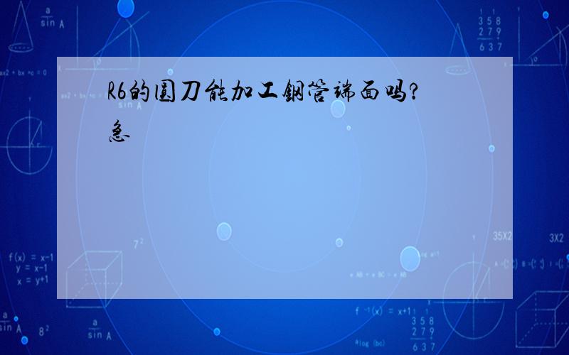 R6的圆刀能加工钢管端面吗?急