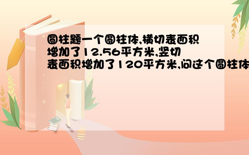 圆柱题一个圆柱体,横切表面积增加了12.56平方米,竖切表面积增加了120平方米,问这个圆柱体的面积是多少