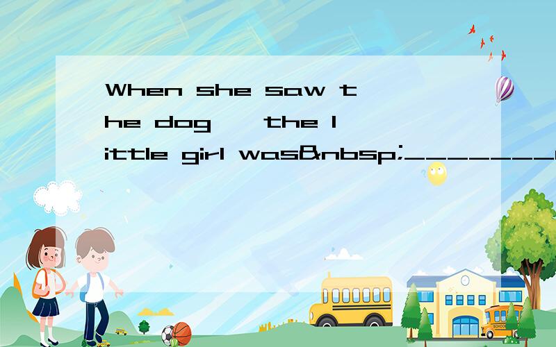 When she saw the dog , the little girl was _______ 