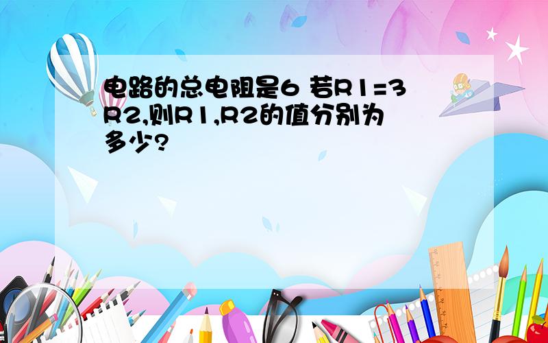 电路的总电阻是6 若R1=3R2,则R1,R2的值分别为多少?