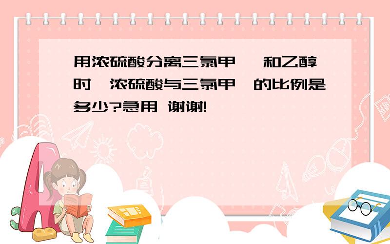 用浓硫酸分离三氯甲烷 和乙醇时,浓硫酸与三氯甲烷的比例是多少?急用 谢谢!