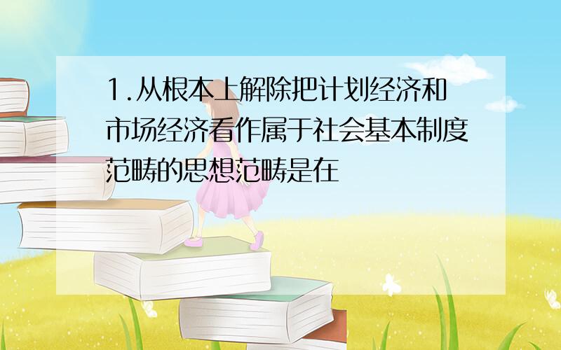 1.从根本上解除把计划经济和市场经济看作属于社会基本制度范畴的思想范畴是在