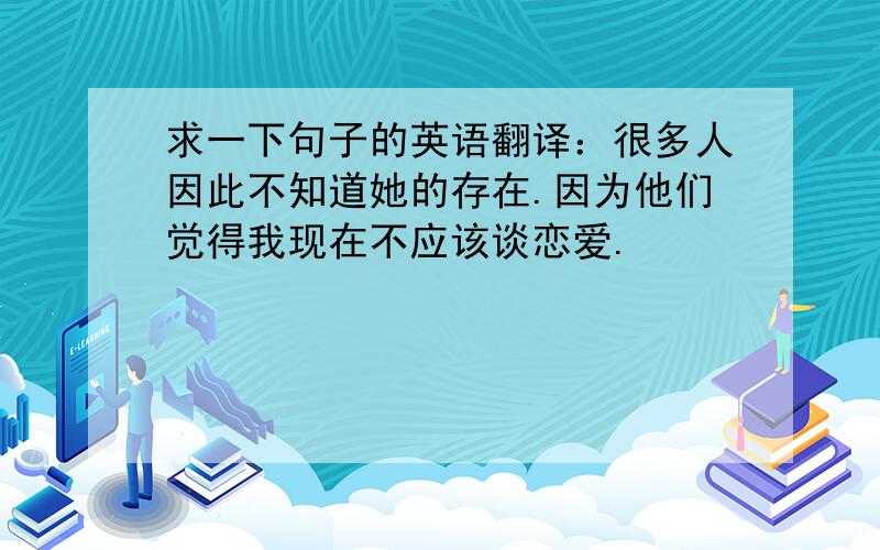 求一下句子的英语翻译：很多人因此不知道她的存在.因为他们觉得我现在不应该谈恋爱.