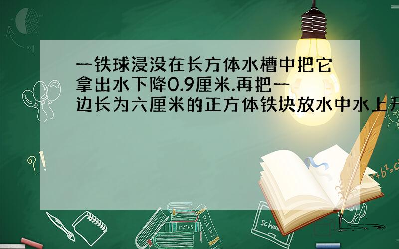 一铁球浸没在长方体水槽中把它拿出水下降0.9厘米.再把一边长为六厘米的正方体铁块放水中水上升1.2厘米.