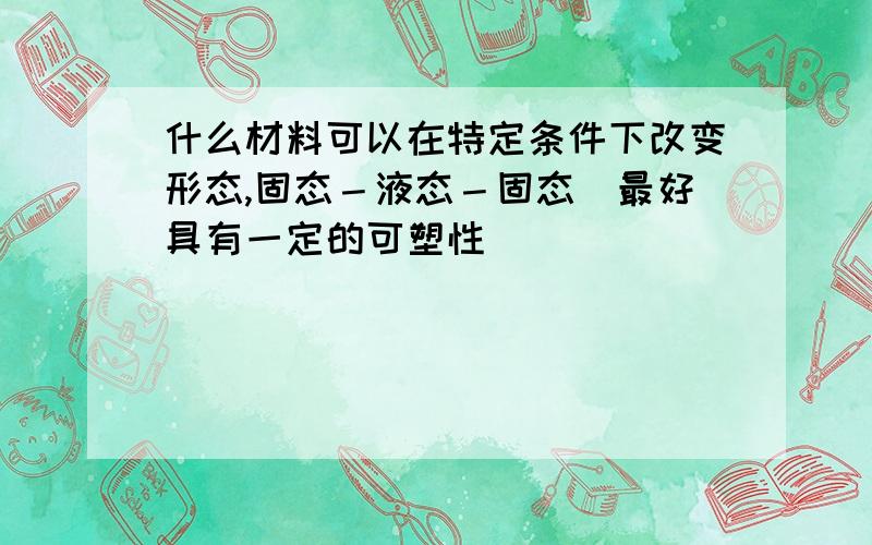 什么材料可以在特定条件下改变形态,固态－液态－固态．最好具有一定的可塑性