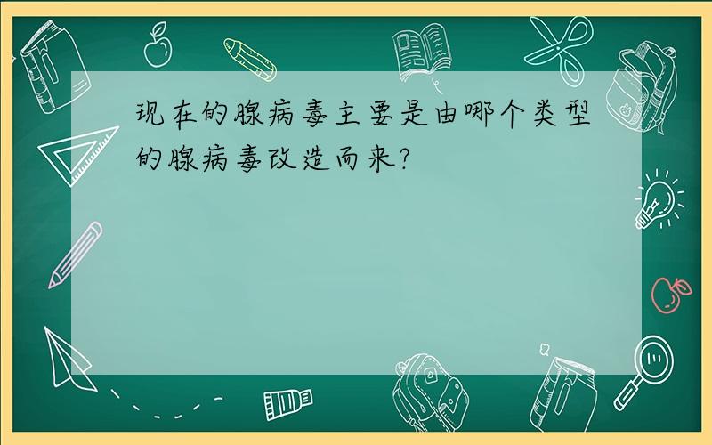 现在的腺病毒主要是由哪个类型的腺病毒改造而来?