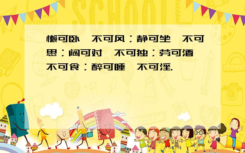 懒可卧,不可风；静可坐,不可思；闷可对,不可独；劳可酒,不可食；醉可睡,不可淫.