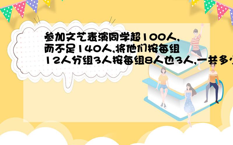 参加文艺表演同学超100人,而不足140人,将他们按每组12人分组3人按每组8人也3人,一共多少人