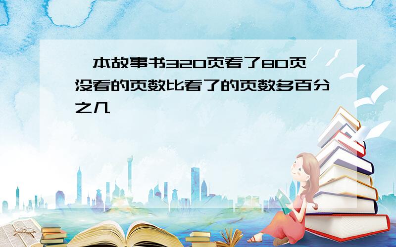 一本故事书320页看了80页没看的页数比看了的页数多百分之几