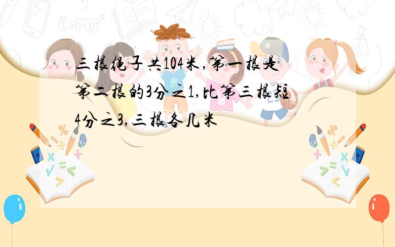 三根绳子共104米,第一根是第二根的3分之1,比第三根短4分之3,三根各几米