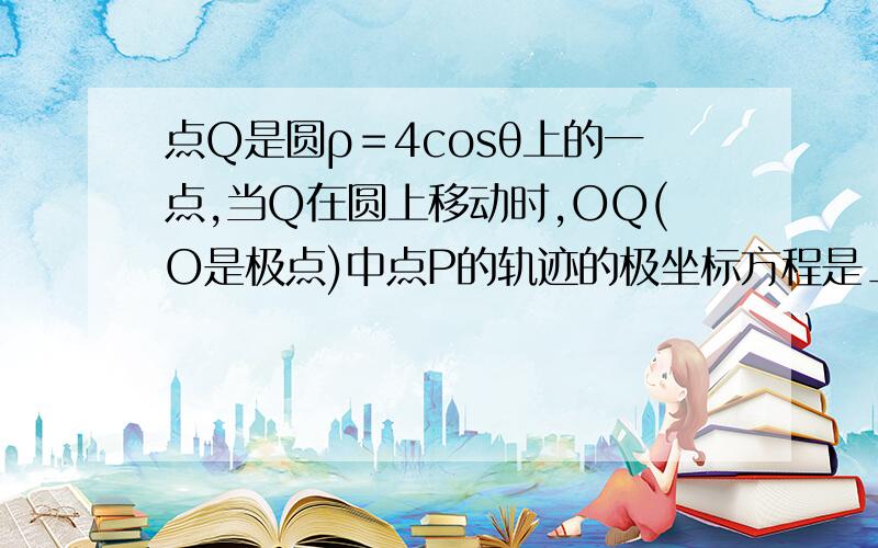 点Q是圆ρ＝4cosθ上的一点,当Q在圆上移动时,OQ(O是极点)中点P的轨迹的极坐标方程是________．