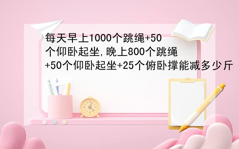 每天早上1000个跳绳+50个仰卧起坐,晚上800个跳绳+50个仰卧起坐+25个俯卧撑能减多少斤