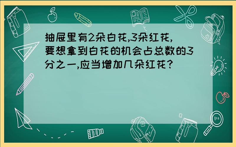 抽屉里有2朵白花,3朵红花,要想拿到白花的机会占总数的3分之一,应当增加几朵红花?