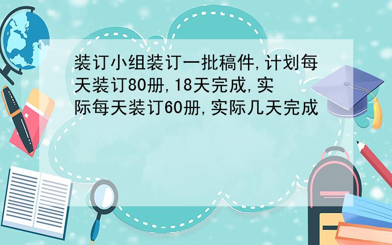 装订小组装订一批稿件,计划每天装订80册,18天完成,实际每天装订60册,实际几天完成