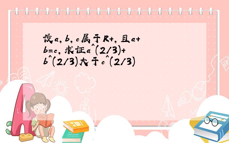 设a,b,c属于R+,且a+b=c,求证a^(2/3)+b^(2/3)大于c^(2/3)