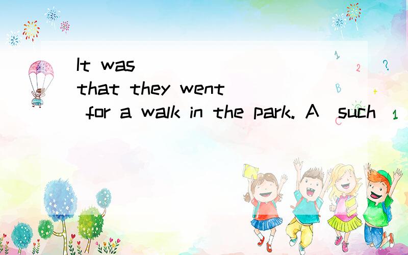 It was _______that they went for a walk in the park. A．such