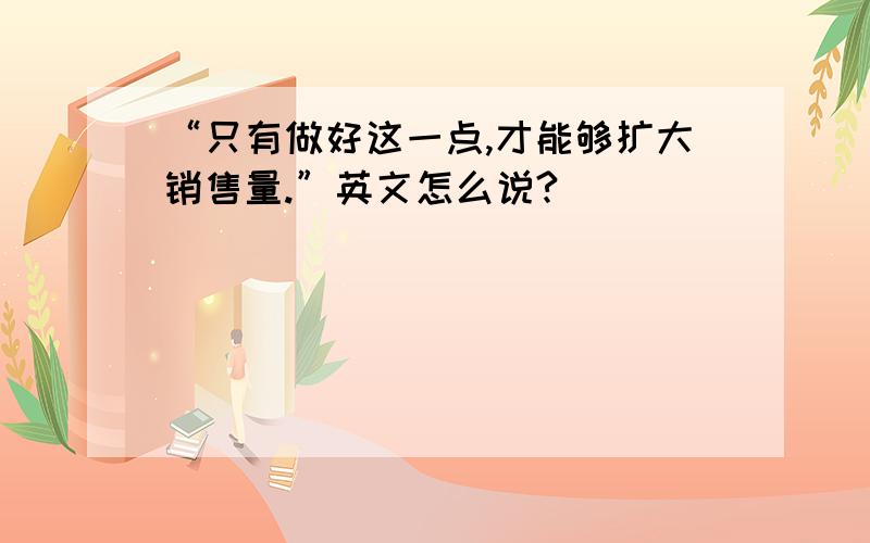 “只有做好这一点,才能够扩大销售量.”英文怎么说?