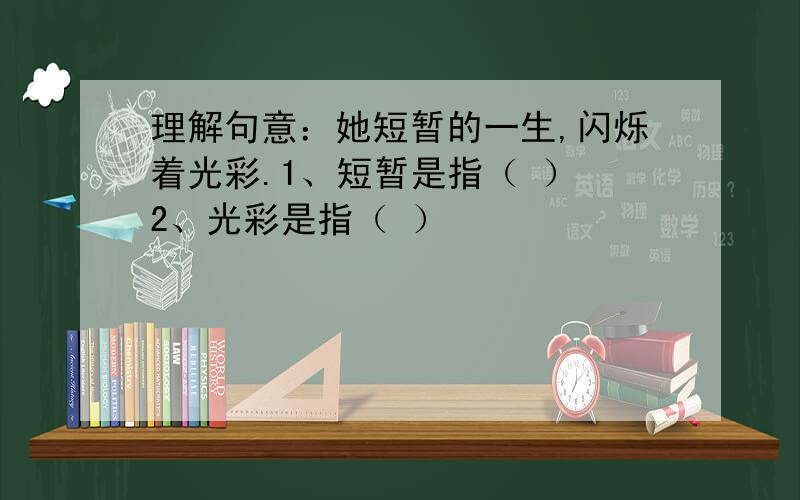 理解句意：她短暂的一生,闪烁着光彩.1、短暂是指（ ） 2、光彩是指（ ）