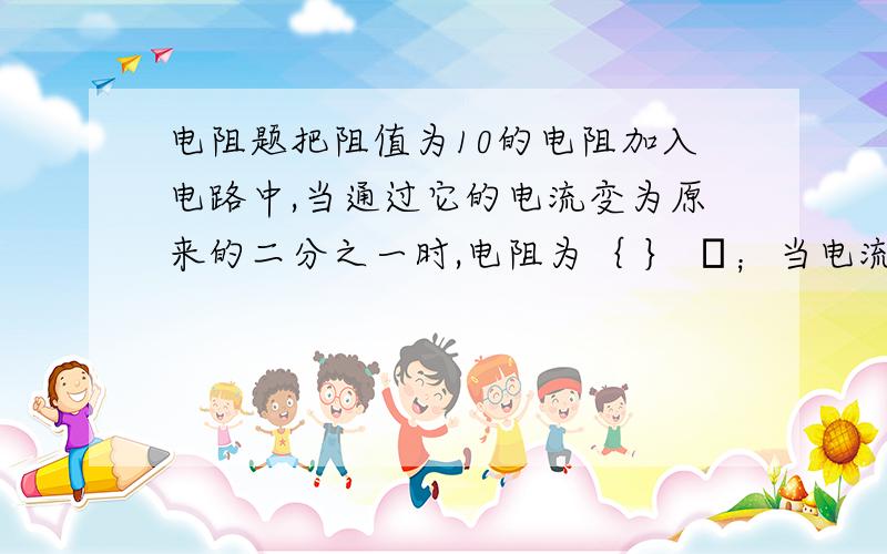 电阻题把阻值为10的电阻加入电路中,当通过它的电流变为原来的二分之一时,电阻为｛ ｝ Ω；当电流变为原来的2倍时,电阻为