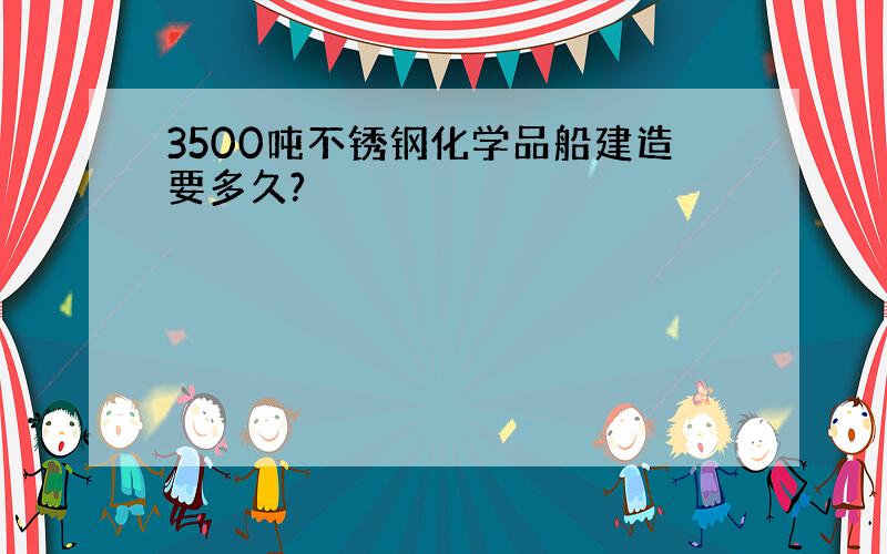 3500吨不锈钢化学品船建造要多久?